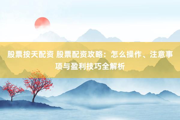 股票按天配资 股票配资攻略：怎么操作、注意事项与盈利技巧全解析