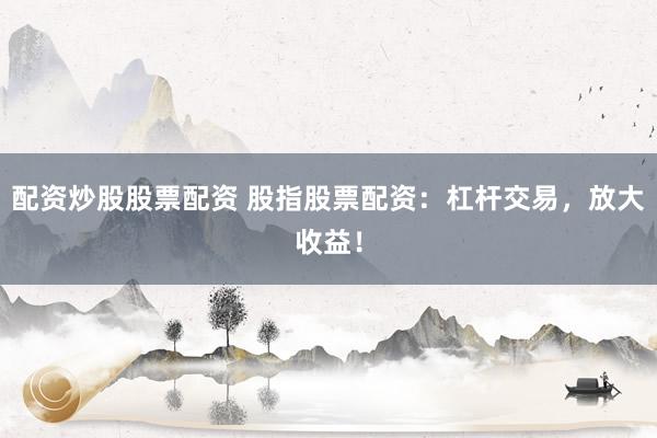 配资炒股股票配资 股指股票配资：杠杆交易，放大收益！