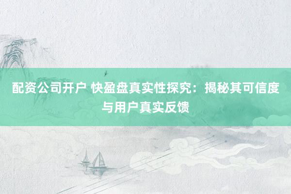 配资公司开户 快盈盘真实性探究：揭秘其可信度与用户真实反馈