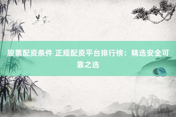 股票配资条件 正规配资平台排行榜：精选安全可靠之选