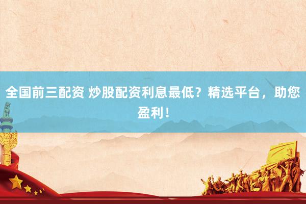 全国前三配资 炒股配资利息最低？精选平台，助您盈利！