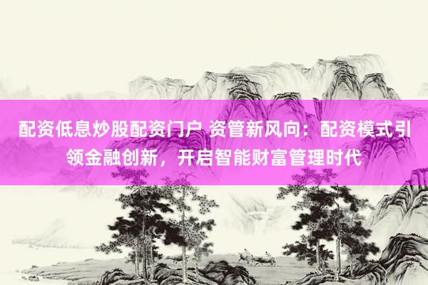 配资低息炒股配资门户 资管新风向：配资模式引领金融创新，开启智能财富管理时代