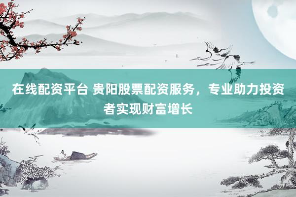 在线配资平台 贵阳股票配资服务，专业助力投资者实现财富增长