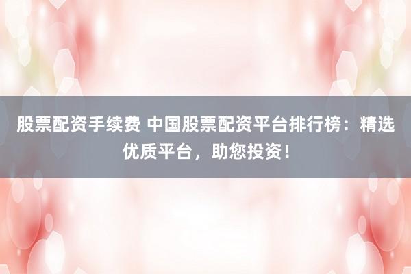 股票配资手续费 中国股票配资平台排行榜：精选优质平台，助您投资！