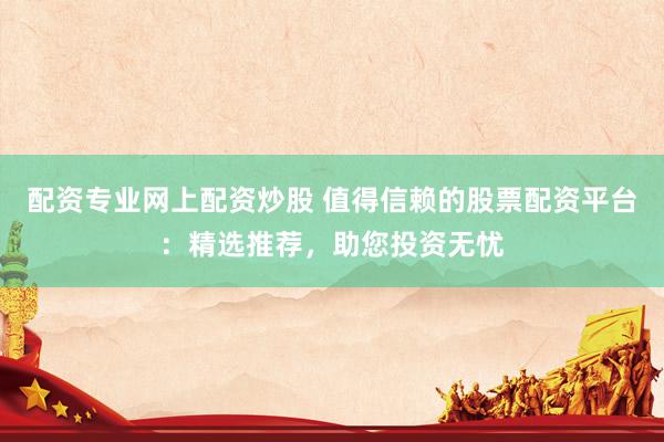 配资专业网上配资炒股 值得信赖的股票配资平台：精选推荐，助您投资无忧