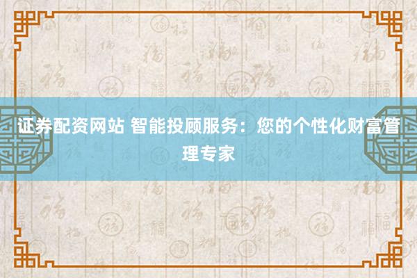 证券配资网站 智能投顾服务：您的个性化财富管理专家