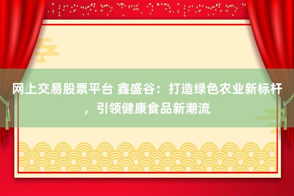 网上交易股票平台 鑫盛谷：打造绿色农业新标杆，引领健康食品新潮流