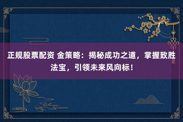 正规股票配资 金策略：揭秘成功之道，掌握致胜法宝，引领未来风向标！