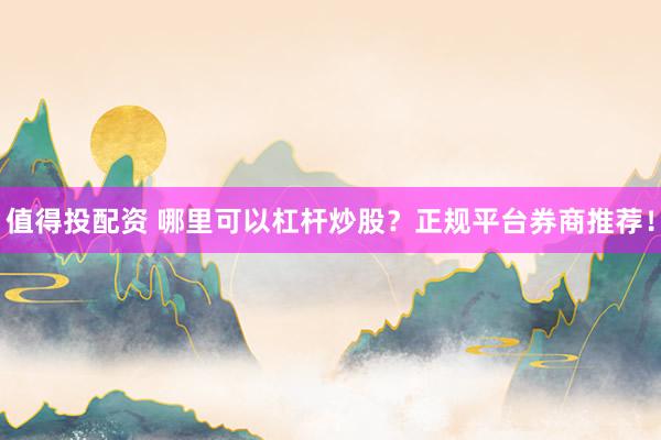 值得投配资 哪里可以杠杆炒股？正规平台券商推荐！