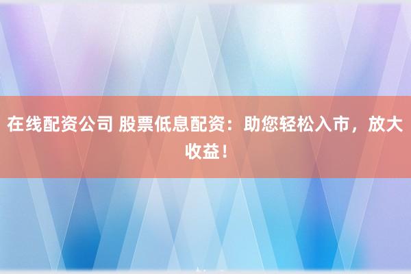 在线配资公司 股票低息配资：助您轻松入市，放大收益！