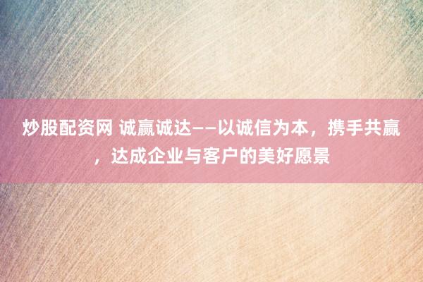 炒股配资网 诚赢诚达——以诚信为本，携手共赢，达成企业与客户的美好愿景