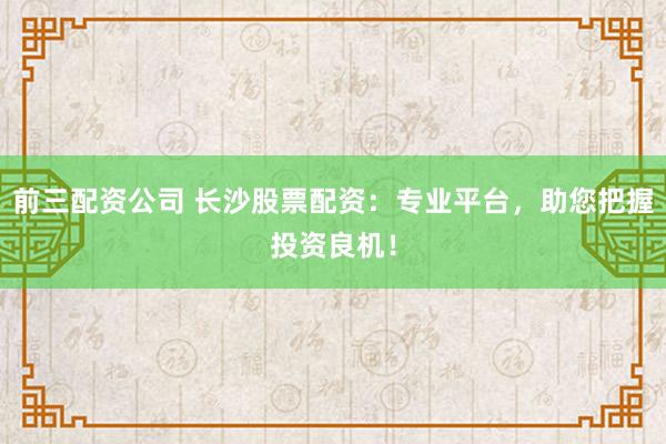 前三配资公司 长沙股票配资：专业平台，助您把握投资良机！