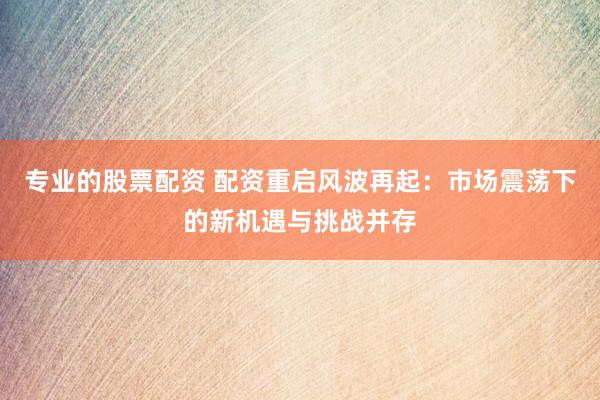 专业的股票配资 配资重启风波再起：市场震荡下的新机遇与挑战并存