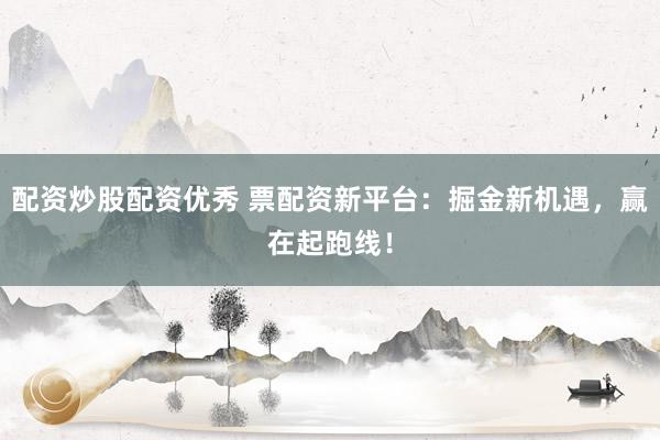 配资炒股配资优秀 票配资新平台：掘金新机遇，赢在起跑线！