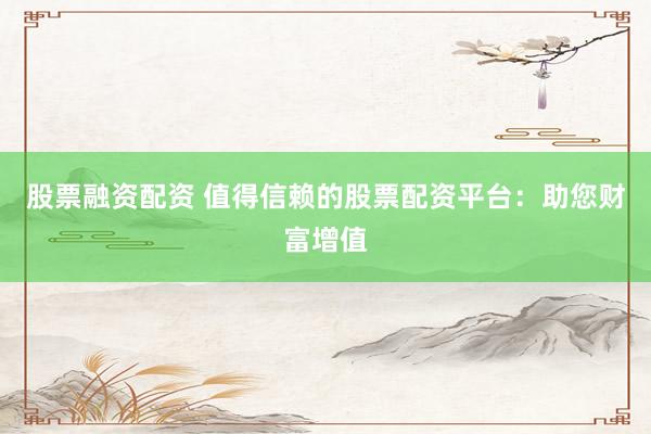 股票融资配资 值得信赖的股票配资平台：助您财富增值