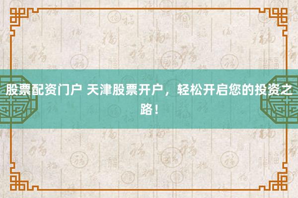 股票配资门户 天津股票开户，轻松开启您的投资之路！