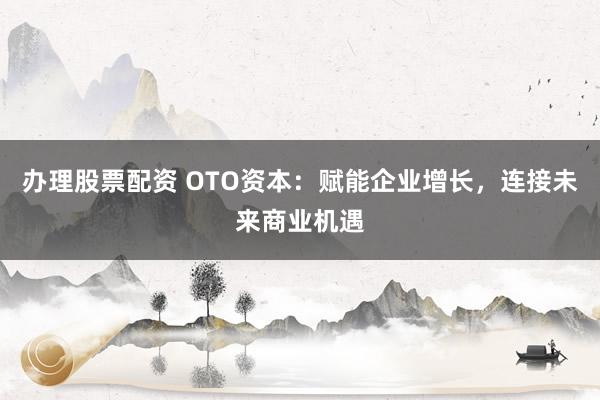 办理股票配资 OTO资本：赋能企业增长，连接未来商业机遇