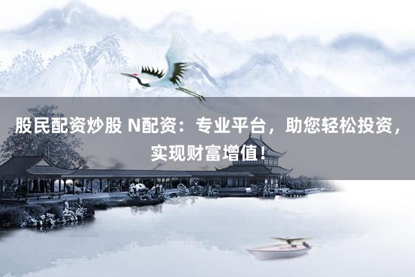股民配资炒股 N配资：专业平台，助您轻松投资，实现财富增值！