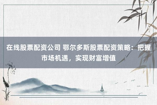 在线股票配资公司 鄂尔多斯股票配资策略：把握市场机遇，实现财富增值