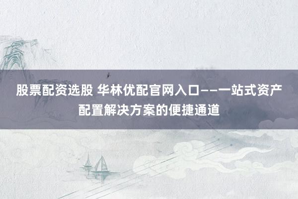 股票配资选股 华林优配官网入口——一站式资产配置解决方案的便捷通道