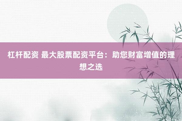 杠杆配资 最大股票配资平台：助您财富增值的理想之选