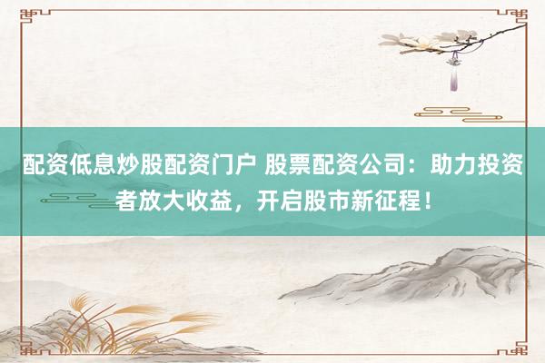 配资低息炒股配资门户 股票配资公司：助力投资者放大收益，开启股市新征程！