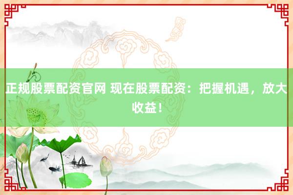 正规股票配资官网 现在股票配资：把握机遇，放大收益！