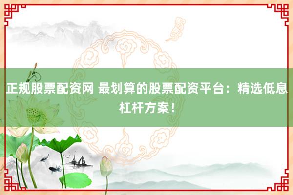正规股票配资网 最划算的股票配资平台：精选低息杠杆方案！