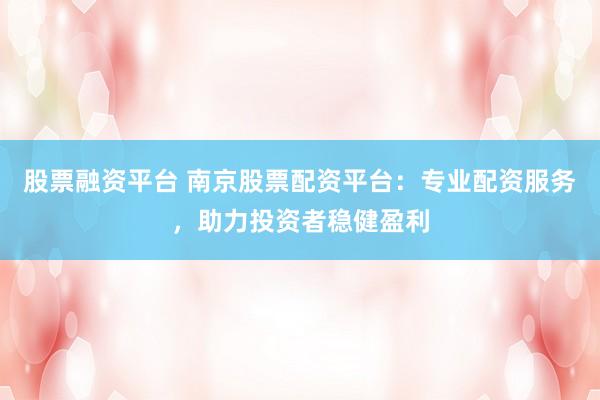 股票融资平台 南京股票配资平台：专业配资服务，助力投资者稳健盈利