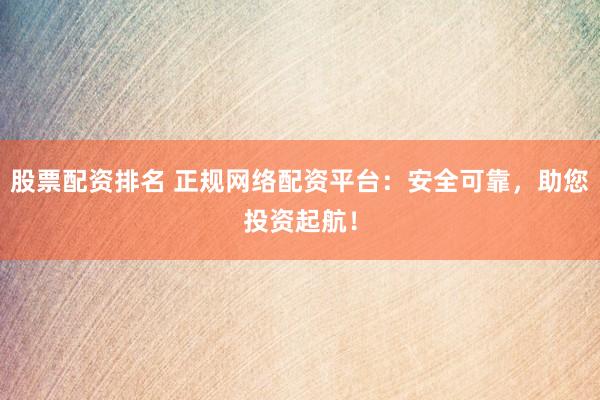 股票配资排名 正规网络配资平台：安全可靠，助您投资起航！