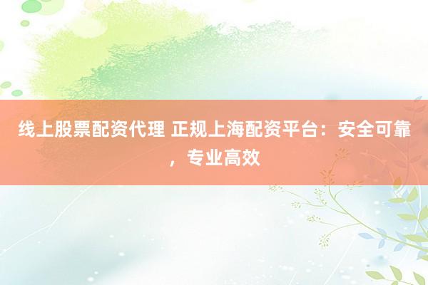 线上股票配资代理 正规上海配资平台：安全可靠，专业高效