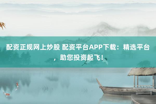 配资正规网上炒股 配资平台APP下载：精选平台，助您投资起飞！