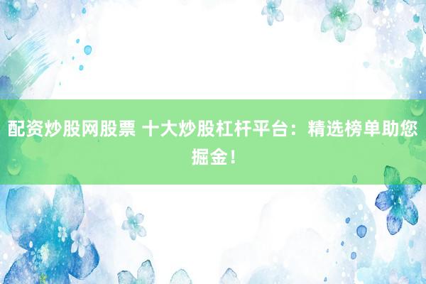 配资炒股网股票 十大炒股杠杆平台：精选榜单助您掘金！