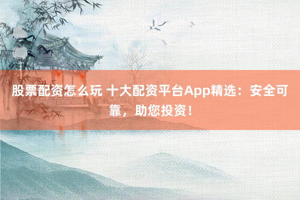 股票配资怎么玩 十大配资平台App精选：安全可靠，助您投资！