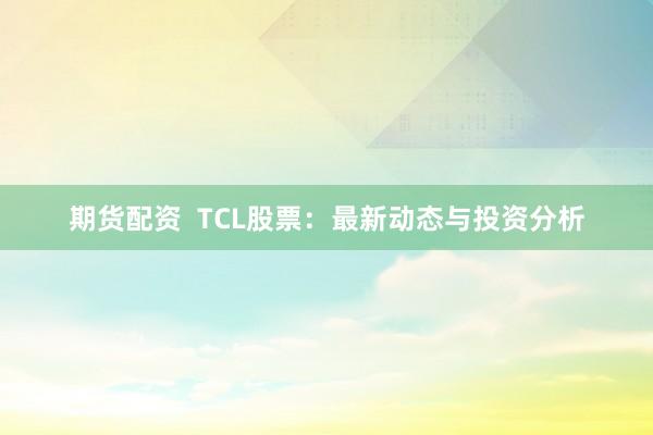 期货配资  TCL股票：最新动态与投资分析