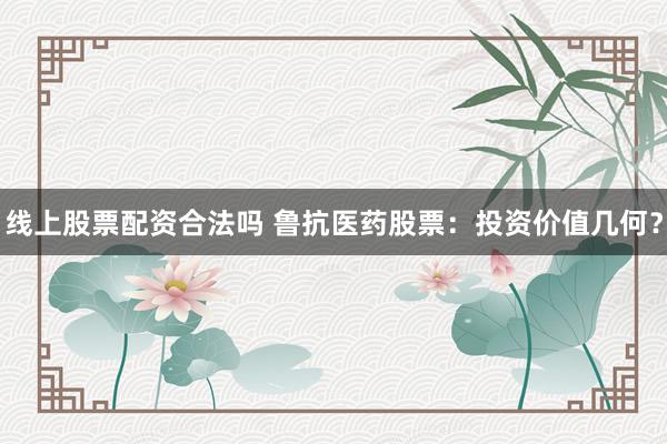 线上股票配资合法吗 鲁抗医药股票：投资价值几何？