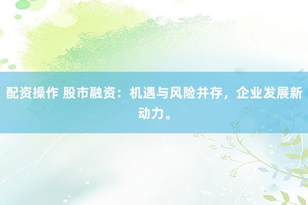 配资操作 股市融资：机遇与风险并存，企业发展新动力。