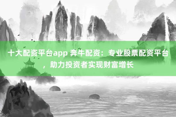 十大配资平台app 奔牛配资：专业股票配资平台，助力投资者实现财富增长