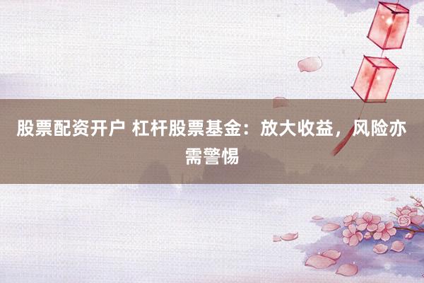 股票配资开户 杠杆股票基金：放大收益，风险亦需警惕
