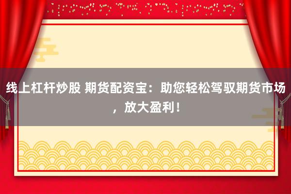 线上杠杆炒股 期货配资宝：助您轻松驾驭期货市场，放大盈利！