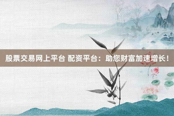 股票交易网上平台 配资平台：助您财富加速增长！