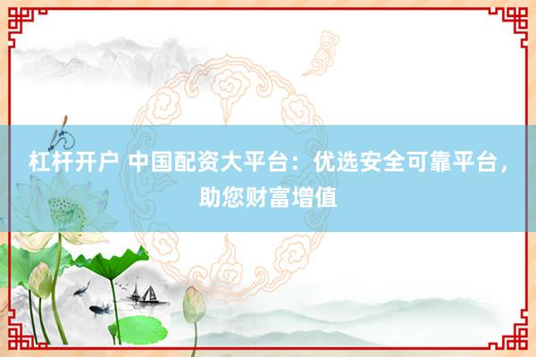 杠杆开户 中国配资大平台：优选安全可靠平台，助您财富增值