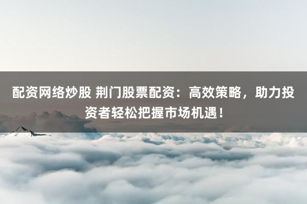 配资网络炒股 荆门股票配资：高效策略，助力投资者轻松把握市场机遇！