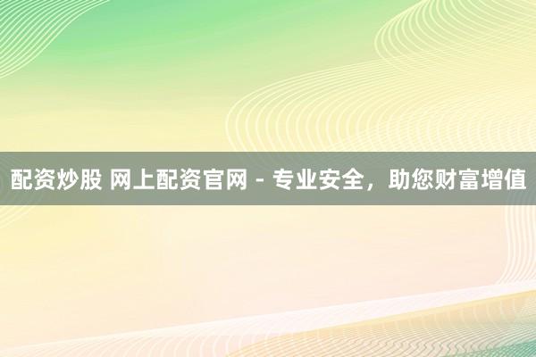 配资炒股 网上配资官网 - 专业安全，助您财富增值