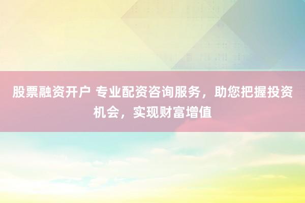 股票融资开户 专业配资咨询服务，助您把握投资机会，实现财富增值