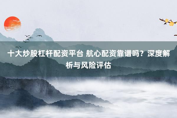 十大炒股杠杆配资平台 航心配资靠谱吗？深度解析与风险评估