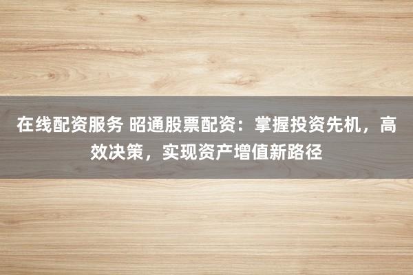 在线配资服务 昭通股票配资：掌握投资先机，高效决策，实现资产增值新路径