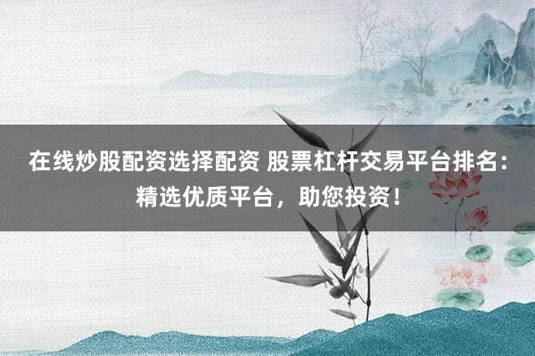 在线炒股配资选择配资 股票杠杆交易平台排名：精选优质平台，助您投资！