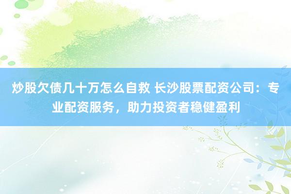 炒股欠债几十万怎么自救 长沙股票配资公司：专业配资服务，助力投资者稳健盈利