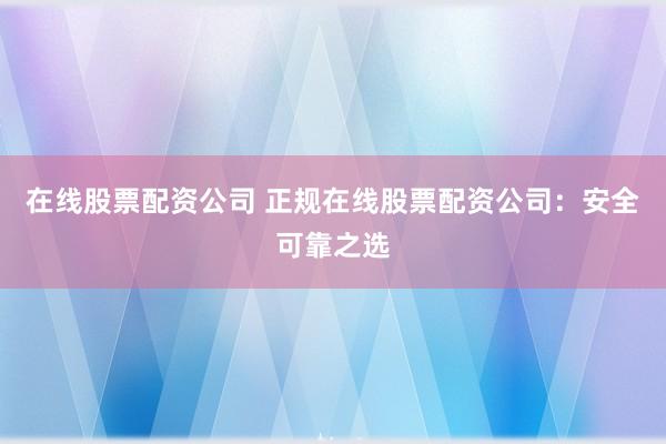 在线股票配资公司 正规在线股票配资公司：安全可靠之选